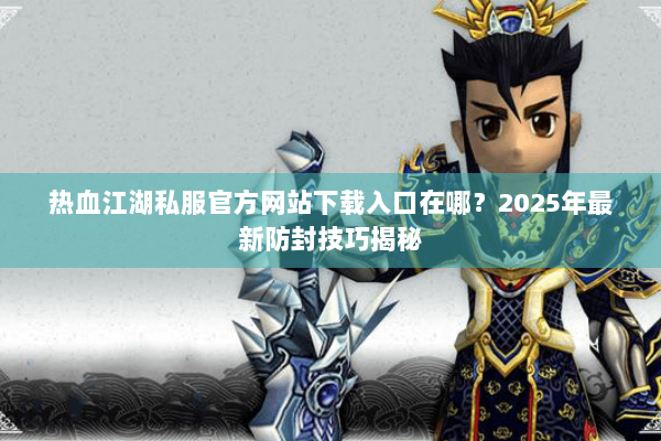 热血江湖私服官方网站下载入口在哪？2025年最新防封技巧揭秘