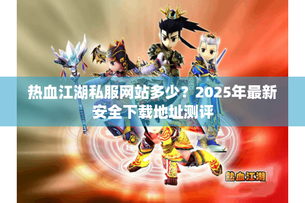 热血江湖私服网站多少？2025年最新安全下载地址测评