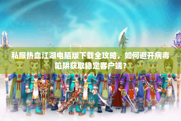 私服热血江湖电脑版下载全攻略，如何避开病毒陷阱获取稳定客户端？
