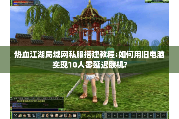 热血江湖局域网私服搭建教程:如何用旧电脑实现10人零延迟联机?