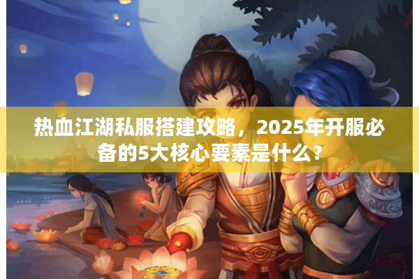 热血江湖私服搭建攻略，2025年开服必备的5大核心要素是什么？