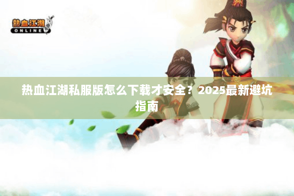热血江湖私服版怎么下载才安全？2025最新避坑指南