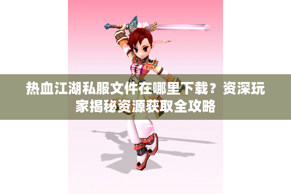 热血江湖私服文件在哪里下载？资深玩家揭秘资源获取全攻略