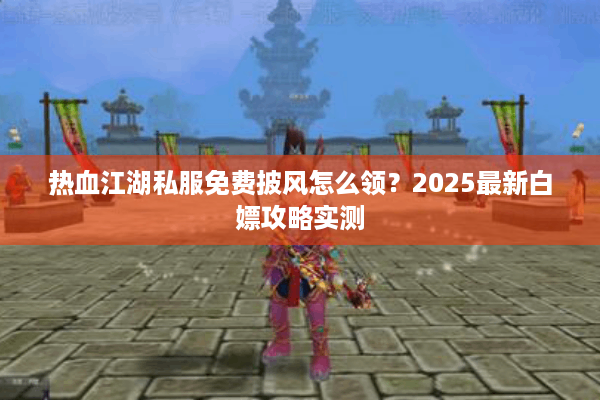 热血江湖私服免费披风怎么领？2025最新白嫖攻略实测