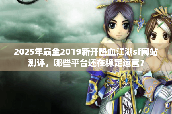 2025年最全2019新开热血江湖sf网站测评，哪些平台还在稳定运营？