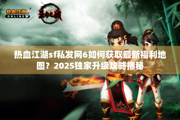 热血江湖sf私发网6如何获取最新福利地图？2025独家升级攻略揭秘