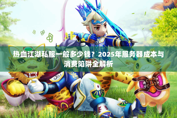 热血江湖私服一般多少钱？2025年服务器成本与消费陷阱全解析