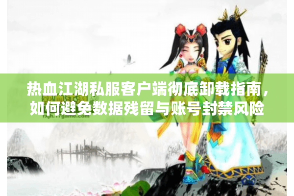 热血江湖私服客户端彻底卸载指南，如何避免数据残留与账号封禁风险