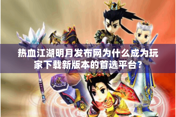 热血江湖明月发布网为什么成为玩家下载新版本的首选平台？