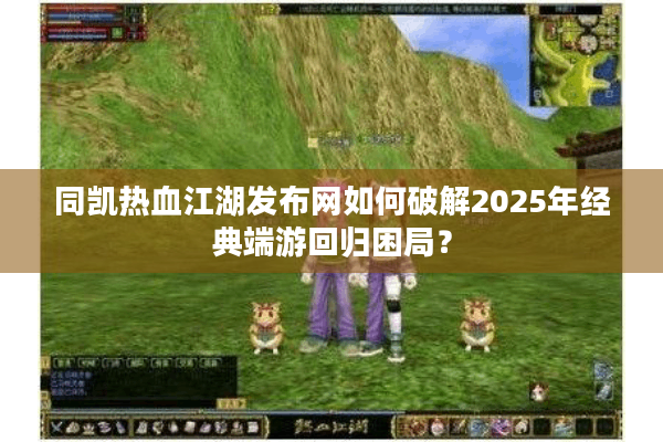 同凯热血江湖发布网如何破解2025年经典端游回归困局？