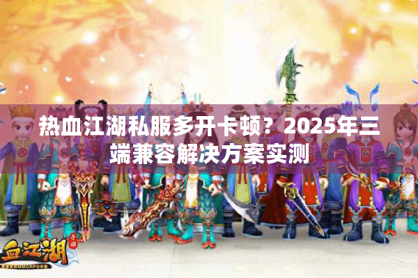 热血江湖私服多开卡顿？2025年三端兼容解决方案实测