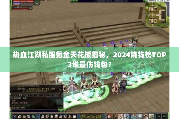 热血江湖私服氪金天花板揭秘，2024烧钱榜TOP3谁最伤钱包？